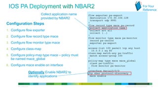 For Your
                                                                                                                                                           Reference
                                                              Collect application name   flow exporter pa-export
                                                              provided by NBAR2           destination 172.30.104.128
                                                                                          transport udp 9991
 Configuration Steps                                                                     !
                                                                                         flow record type mace pa-record
                                                                                          collect application name
 1. Configure flow exporter                                                               collect art all
                                                                                          collect (..)
 2. Configure flow record type mace                                                      !
                                                                                         flow monitor type mace pa-monitor
                                                                                          record pa-record
 3. Configure flow monitor type mace                                                      exporter pa-export
                                                                                         !
 4. Configure class-map                                                                  access-list 100 permit tcp any host
                                                                                           10.0.0.1 eq 80
                                                                                         class-map match-any pa-traffic
 5. Configure policy-map type mace – policy must                                          match access-group 100
            be named mace_global                                                         !
                                                                                         policy-map type mace mace_global
                                                                                          class pa-traffic
 6. Configure mace enable on interface                                                     flow monitor pa-monitor
                                                                                         !
                                                                                         interface Serial0/0/0
                                                       Optionally Enable NBAR2 to         ip nbar protocol-discovery
                                                       identify applications              mace enable



© 2012 Cisco and/or its affiliates. All rights reserved.                                                          All specifications subject to change without notice   29
 