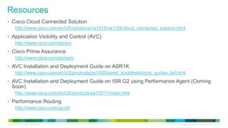 • Cisco Cloud Connected Solution
   http://www.cisco.com/en/US/solutions/ns1015/ns1184/cloud_connected_solution.html
• Application Visibility and Control (AVC)
   http://www.cisco.com/go/avc
• Cisco Prime Assurance
   http://www.cisco.com/go/pam
• AVC Installation and Deployment Guide on ASR1K
   http://www.cisco.com/en/US/products/ps11009/prod_troubleshooting_guides_list.html
• AVC Installation and Deployment Guide on ISR G2 using Performance Agent (Coming
      Soon)
           http://www.cisco.com/en/US/products/ps11671/index.html
• Performance Routing
   http://www.cisco.com/go/pfr


© 2012 Cisco and/or its affiliates. All rights reserved.                         All specifications subject to change without notice   42
 