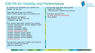 For Your
                                                                                                                                         Reference
            ip access-list extended all-traffic-acl        policy-map type mace mace_global
             permit ip any any                              class all-traffic
            !                                                flow monitor traffic-art-monitor
            class-map match-any all-traffic                !
             match access-group name all-traffic-acl       interface Serial0/0/0
            !                                               ip nbar protocol-discovery
            flow exporter pa-export                         mace enable
             destination 172.30.104.128
             transport udp 9991
            !
            flow record type mace traffic-art-record
             collect datalink mac source address input
             collect ipv4 dscp
             collect interface input
             collect interface output
             collect application name
             collect counter client bytes
             collect counter server bytes
             collect counter client packets
             collect counter server packets
             collect art all
            !
            flow monitor type mace traffic-art-monitor
             record traffic-art-record
             exporter pa-export
            !


© 2012 Cisco and/or its affiliates. All rights reserved.                                        All specifications subject to change without notice   45
 