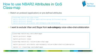 For Your
                                                                                                                                                       Reference


                     Match on protocol (application) or pre-defined attributes

                                   class-map match-any p2p-class
                                    match protocol attribute application-group bittorrent-group
                                    match protocol kazaa2
                                    match protocol attribute sub-category p2p-networking


                     I want to exclude Viber and Skype from sub-category voice-video-chat-collaboration

                                   class-map match-any excluded-apps
                                       match protocol skype
                                       match protocol viber
                                   class-map match-all voice-video-chat-app
                                       match protocol attribute sub-category voice-video-chat-collaboration
                                       match not class-map excluded-apps


© 2012 Cisco and/or its affiliates. All rights reserved.                                                      All specifications subject to change without notice   46
 