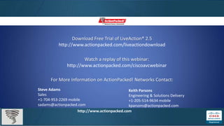 Download Free Trial of LiveAction® 2.5
         http://www.actionpacked.com/liveactiondownload

                      Watch a replay of this webinar:
              http://www.actionpacked.com/ciscoavcwebinar

      For More Information on ActionPacked! Networks Contact:
Steve Adams                                  Keith Parsons
Sales                                        Engineering & Solutions Delivery
+1-704-953-2269 mobile                       +1-205-514-9634 mobile
sadams@actionpacked.com                      kparsons@actionpacked.com
                   http://www.actionpacked.com
 