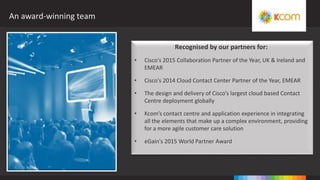 An award-winning team
Recognised by our partners for:
• Cisco's 2015 Collaboration Partner of the Year, UK & Ireland and
EMEAR
• Cisco's 2014 Cloud Contact Center Partner of the Year, EMEAR
• The design and delivery of Cisco’s largest cloud based Contact
Centre deployment globally
• Kcom’s contact centre and application experience in integrating
all the elements that make up a complex environment, providing
for a more agile customer care solution
• eGain's 2015 World Partner Award
 