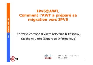 IPv6@AWT,
                  Comment l’AWT a préparé sa
AWT www.awt.be




                     migration vers IPV6



                 Carmelo Zaccone (Expert Télécoms & Réseaux)
                   Stéphane Vince (Expert en Informatique)




                                             IPv6 dans les administrations
                                             03 mars 2009
                                                                             1
 