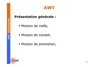 AWT

                 Présentation générale :
AWT www.awt.be




                    Mission de veille,

                    Mission de conseil,

                    Mission de promotion,




                                            2
 