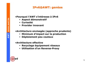 IPv6@AWT: genèse


                 •Pourquoi l’AWT s’intéresse à IPv6
AWT www.awt.be




                      Aspect démonstratif
                      Curiosité
                      Provider innovant

                 •Architecture envisagée (approche prudente)
                      Minimum d’impact sur la production
                      Déploiement peu couteux

                 •Architecture effective
                      Recyclage équipement réseaux
                      Utilisation d’un Reverse-Proxy




                                                               5
 