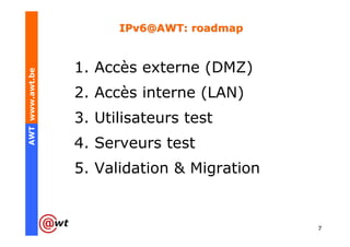 IPv6@AWT: roadmap


                 1. Accès externe (DMZ)
AWT www.awt.be




                 2. Accès interne (LAN)
                 3. Utilisateurs test
                 4. Serveurs test
                 5. Validation & Migration


                                             7
 