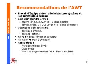 Recommandations de l’AWT
                 Travail d’équipe entre l’administrateur système et
                 l’administrateur réseau
                 Bien comprendre IPv6 :
AWT www.awt.be




                   o couche IP (OSI Layer 3) : le plus simple;
                   o services réseau ( OSI Layer 4) : le plus complexe
                 Vérifier la compatibilité :
                   o des équipements,
                   o des applications
                 Faire un essai (Proof of concept)
                 Réflexion     Plan d’évolution
                 Ressources :
                   o Fiche technique: IPv6
                   o Cisco Press
                   o Aide à la segmentation: V6 Subnet Calculator




                                                                         8
 