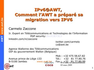 IPv6@AWT,  Comment l’AWT a préparé sa migration vers IPV6 IPv6 dans les administrations 03 mars 2009 Carmelo Zaccone Ir. Expert en Télécommunications et Technologies de l'Information  PGP security:  0x1E3E73C3   linkedin.com/in/zaccone   twitter.com/carmelo cz@awt.be   Agence Wallonne des Télécommunications   OIP du gouvernement Wallon (Belgique)   Mob : +32 475 58.67.82  Avenue prince de Liège 133 Tél.:  +32  81 77.80.76 B-5100 Jambes  www.awt.be   Fax.:  +32  81 77.80.99 