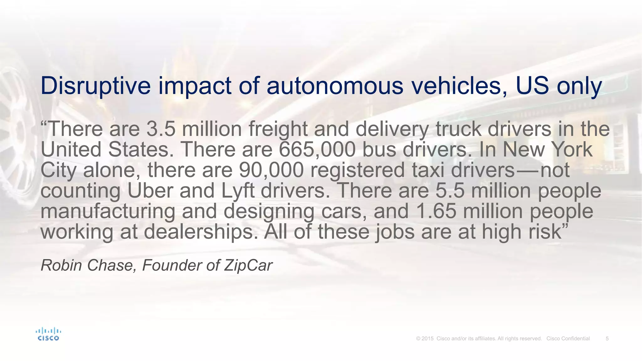 Disruptive impact of autonomous vehicles, US only
“There are 3.5 million freight and delivery truck drivers in the
United States. There are 665,000 bus drivers. In New York
City alone, there are 90,000 registered taxi drivers — not
counting Uber and Lyft drivers. There are 5.5 million people
manufacturing and designing cars, and 1.65 million people
working at dealerships. All of these jobs are at high risk”
Robin Chase, Founder of ZipCar
 