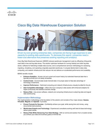 © 2014 Cisco and/or its affiliates. All rights reserved. Page 1 of 3
Data Sheet
Cisco Big Data Warehouse Expansion Solution
Driven by ever-growing enterprise data, companies are facing huge expenses to add
capacity to existing data warehouses. To decrease this spend, companies need a
lower-cost alternative that preserves existing reporting and analytics.
Cisco Big Data Warehouse Expansion (BDWE) reduces warehouse management costs by offloading infrequently
used data to low-cost big data stores. The solution optimizes hardware for running Hadoop and other big data
stores, software for federating multiple data sources, and a comprehensive services methodology for assessing,
migrating, virtualizing, and operating a logically expanded warehouse. It uniquely blends best-in-class data,
computing, and network infrastructure that reduces risk and delivers an accelerated performance and scalability.
BDWE benefits include:
 Enhance Analytics - Access not just current and recent history but extended historical data that is
typically archived and not easily accessible.
 Control Costs - Economically locate hot/cold data in its proper place to fully take advantage of
technology investments.
 Improve Performance - Optimized computing and network infrastructures uniquely bundled for the job.
 Gain Competitive Advantage - Utilize all of your company’s data assets with enhanced analytics for
higher productivity that address business change.
 Reduce Risk - Use proven software, network and computing infrastructure to adopt big data and logical
data warehousing.
Implementation Methodology
The implementation methodology is the foundation of the solution and consists of four major phases: Assess,
Virtualize, Migrate and Operate. It provides:
 Proven Formula for Success - Confidently achieve your goal, while saving time and money, using
documented best practices.
 World-class Experts and Technology - Experienced consultants working with best-of-class technology
deliver great results.
 Reduce Risk While Advancing Your Data Strategy - With an end-to-end solution from a trusted vendor,
you achieve your data and business goals at minimal risk.
 