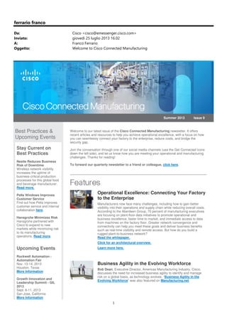 1
ferrario franco
Da: Cisco <cisco@emessenger.cisco.com>
Inviato: giovedì 25 luglio 2013 16.02
A: Franco Ferrario
Oggetto: Welcome to Cisco Connected Manufacturing
Summer 2013 Issue 9
Best Practices &
Upcoming Events
Stay Current on
Best Practices
Nestle Reduces Business
Risk of Downtime
Wireless network visibility
increases the uptime of
business-critical production
processes for this global food
and beverage manufacturer.
Read more.
Pella Windows Improves
Customer Service
Find out how Pella improves
customer service and internal
collaboration here.
Hansgrohe Minimizes Risk
Hansgrohe partnered with
Cisco to expand to new
markets while minimizing risk
to its manufacturing
operations. Read more.
Upcoming Events
Rockwell Automation -
Automation Fair
Nov. 13-14, 2013
Houston, Texas
More Information
Growth Innovation and
Leadership Summit - GIL
2013
Sept. 8-11, 2013
San Jose, California
More Information
Welcome to our latest issue of the Cisco Connected Manufacturing newsletter. It offers
recent articles and resources to help you achieve operational excellence, with a focus on how
you can seamlessly connect your factory to the enterprise, reduce costs, and bridge the
security gap.
Join the conversation through one of our social media channels (use the Get Connected icons
down the left side), and let us know how you are meeting your operational and manufacturing
challenges. Thanks for reading!
To forward our quarterly newsletter to a friend or colleague, click here.
Operational Excellence: Connecting Your Factory
to the Enterprise
Manufacturers now face many challenges, including how to gain better
visibility into their operations and supply chain while reducing overall costs.
According to the Aberdeen Group, 70 percent of manufacturing executives
are focusing on plant-floor data initiatives to promote operational and
business excellence, faster time to market, and immediate access to data
from machines on the factory floor. Greater network convergence and
connectivity can help you meet these goals and deliver business benefits
such as real-time visibility and remote access. But how do you build a
rugged plant-to-business network?
Read the whitepaper.
Click for an architectural overview.
Learn more here.
Business Agility in the Evolving Workforce
Bob Dean, Executive Director, Americas Manufacturing Industry, Cisco,
discusses the need for increased business agility to identify and manage
risk on a global basis, as technology evolves. “Business Agility in the
Evolving Workforce” was also featured on Manufacturing.net.
 