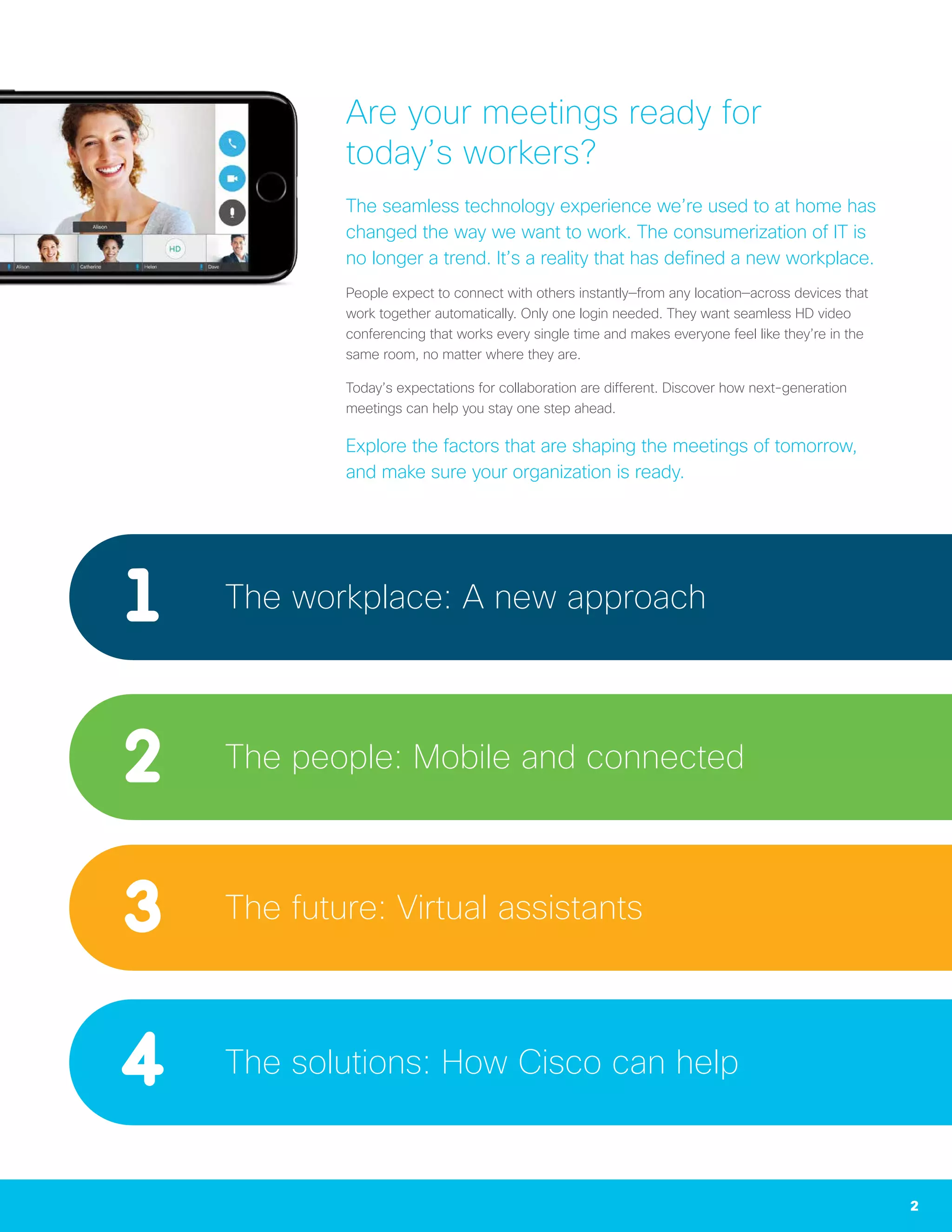 2
Are your meetings ready for
today’s workers?
The seamless technology experience we’re used to at home has
changed the way we want to work. The consumerization of IT is
no longer a trend. It’s a reality that has defined a new workplace.
People expect to connect with others instantly—from any location—across devices that
work together automatically. Only one login needed. They want seamless HD video
conferencing that works every single time and makes everyone feel like they’re in the
same room, no matter where they are.
Today’s expectations for collaboration are different. Discover how next-generation
meetings can help you stay one step ahead.
Explore the factors that are shaping the meetings of tomorrow,
and make sure your organization is ready.
The workplace: A new approach
The people: Mobile and connected
The future: Virtual assistants
The solutions: How Cisco can help
 