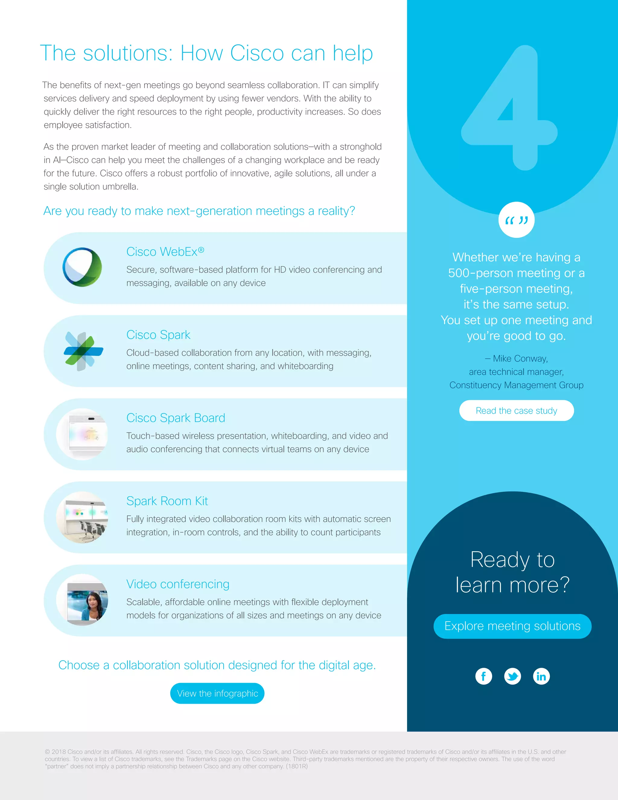 6
Cisco WebEx®
Secure, software-based platform for HD video conferencing and
messaging, available on any device
Cisco Spark
Cloud-based collaboration from any location, with messaging,
online meetings, content sharing, and whiteboarding
Cisco Spark Board
Touch-based wireless presentation, whiteboarding, and video and
audio conferencing that connects virtual teams on any device
Spark Room Kit
Fully integrated video collaboration room kits with automatic screen
integration, in-room controls, and the ability to count participants
Video conferencing
Scalable, affordable online meetings with flexible deployment
models for organizations of all sizes and meetings on any device
512
256
128
64
48
32
24 18 16 12
Spark Logo
Reversed
02.10.2015 -
Reference expanded logo guidelines for usage details
(24px - smaller only)
Spark Logo Small
(white background only)
(monochromatic variation)
The solutions: How Cisco can help
The benefits of next-gen meetings go beyond seamless collaboration. IT can simplify
services delivery and speed deployment by using fewer vendors. With the ability to
quickly deliver the right resources to the right people, productivity increases. So does
employee satisfaction.
As the proven market leader of meeting and collaboration solutions—with a stronghold
in AI—Cisco can help you meet the challenges of a changing workplace and be ready
for the future. Cisco offers a robust portfolio of innovative, agile solutions, all under a
single solution umbrella.
Are you ready to make next-generation meetings a reality?
Ready to
learn more?
Explore meeting solutions
“”Whether we’re having a
500-person meeting or a
five-person meeting,
it’s the same setup.
You set up one meeting and
you’re good to go.
— Mike Conway,
area technical manager,
Constituency Management Group
Read the case study
© 2018 Cisco and/or its affiliates. All rights reserved. Cisco, the Cisco logo, Cisco Spark, and Cisco WebEx are trademarks or registered trademarks of Cisco and/or its affiliates in the U.S. and other
countries. To view a list of Cisco trademarks, see the Trademarks page on the Cisco website. Third-party trademarks mentioned are the property of their respective owners. The use of the word
“partner” does not imply a partnership relationship between Cisco and any other company. (1801R)
Choose a collaboration solution designed for the digital age.
View the infographic
 