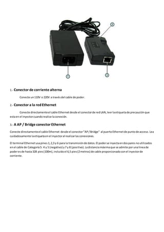 1.- Conector de corriente alterna

        Conecte un 110V o 220V a través del cable de poder.

2.- Conector a la red Ethernet

        Conecte directamente el cable Ethernet desde el conector de red LAN, leer la etiqueta de precaución que
esta en el inyector cuando realice la conexión.

3.- A AP / Bridge conector Ethernet

Conecte directamente el cable Ethernet desde el conector “AP / Bridge" al puerto Ethernet de punto de acceso. Lea
cuidadosamente la etiqueta en el inyector al realizar las conexiones.

El terminal Ethernet usa pines 1, 2,3 y 6 para la transmisión de datos. El poder se inyecta en dos pares no utilizados
en el cable de Categoría 5: 4 y 5 (negativo) y 7 y 8 (positivo). La distancia máxima que se admite por una linea de
poder es de hasta 328 pies (100m), incluido el 6,5 pies (2 metros) de cable proporcionado con el inyector de
corriente.
 