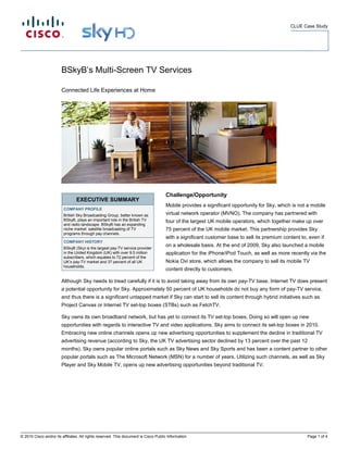 CLUE Case Study




                        BSkyB’s Multi-Screen TV Services

                        Connected Life Experiences at Home




                                                                                      Challenge/Opportunity
                                 EXECUTIVE SUMMARY
                                                                                      Mobile provides a significant opportunity for Sky, which is not a mobile
                         COMPANY PROFILE
                         British Sky Broadcasting Group, better known as              virtual network operator (MVNO). The company has partnered with
                         BSkyB, plays an important role in the British TV             four of the largest UK mobile operators, which together make up over
                         and radio landscape. BSkyB has an expanding
                         niche market: satellite broadcasting of TV                   75 percent of the UK mobile market. This partnership provides Sky
                         programs through pay channels.
                                                                                      with a significant customer base to sell its premium content to, even if
                         COMPANY HISTORY
                                                                                      on a wholesale basis. At the end of 2009, Sky also launched a mobile
                         BSkyB (Sky) is the largest pay-TV service provider
                         in the United Kingdom (UK) with over 9.5 million             application for the iPhone/iPod Touch, as well as more recently via the
                         subscribers, which equates to 72 percent of the
                         UK’s pay-TV market and 37 percent of all UK                  Nokia Ovi store, which allows the company to sell its mobile TV
                         households.
                                                                                      content directly to customers.

                        Although Sky needs to tread carefully if it is to avoid taking away from its own pay-TV base, Internet TV does present
                        a potential opportunity for Sky. Approximately 50 percent of UK households do not buy any form of pay-TV service,
                        and thus there is a significant untapped market if Sky can start to sell its content through hybrid initiatives such as
                        Project Canvas or Internet TV set-top boxes (STBs) such as FetchTV.

                        Sky owns its own broadband network, but has yet to connect its TV set-top boxes. Doing so will open up new
                        opportunities with regards to interactive TV and video applications. Sky aims to connect its set-top boxes in 2010.
                        Embracing new online channels opens up new advertising opportunities to supplement the decline in traditional TV
                        advertising revenue (according to Sky, the UK TV advertising sector declined by 13 percent over the past 12
                        months). Sky owns popular online portals such as Sky News and Sky Sports and has been a content partner to other
                        popular portals such as The Microsoft Network (MSN) for a number of years. Utilizing such channels, as well as Sky
                        Player and Sky Mobile TV, opens up new advertising opportunities beyond traditional TV.




© 2010 Cisco and/or its affiliates. All rights reserved. This document is Cisco Public Information.                                                   Page 1 of 4
 