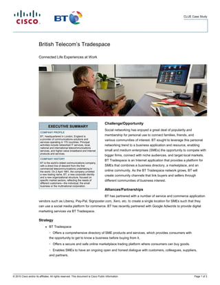 CLUE Case Study




                        British Telecom’s Tradespace

                        Connected Life Experiences at Work




                                                                                      Challenge/Opportunity
                                  EXECUTIVE SUMMARY
                                                                                      Social networking has enjoyed a great deal of popularity and
                         COMPANY PROFILE
                         BT, headquartered in London, England is                      membership for personal use to connect families, friends, and
                         a provider of communications solutions and                   various communities of interest. BT sought to leverage this personal
                         services operating in 170 countries. Principal
                         activities include networked IT services, local,             networking trend to a business application and resource, enabling
                         national and international telecommunications
                         services, and higher-value broadband and Internet            small and medium enterprises (SMEs) the opportunity to compete with
                         products and services.
                                                                                      bigger firms, connect with niche audiences, and target local markets.
                         COMPANY HISTORY
                                                                                      BT Tradespace is an Internet application that provides a platform for
                         BT is the world’s oldest communications company,
                         with a direct line of descent from the first                 SMEs that combines a business directory, a marketplace, and an
                         commercial telecommunications undertaking in
                         the world. On 2 April 1991, the company unveiled             online community. As the BT Tradespace network grows, BT will
                         a new trading name, BT, a new corporate identity             create community channels that link buyers and sellers through
                         and a new organizational structure, focused on
                         specific market sectors, reflecting the needs of             different communities of business interest.
                         different customers—the individual, the small
                         business or the multinational corporation.
                                                                                      Alliances/Partnerships
                                                                                      BT has partnered with a number of service and commerce application
                        vendors such as Libersy, Pay-Pal, Signposter.com, Xero, etc. to create a single location for SMEs such that they
                        can use a social media platform for commerce. BT has recently partnered with Google Adwords to provide digital
                        marketing services via BT Tradespace.

                        Strategy
                              ●   BT Tradespace
                                  ◦   Offers a comprehensive directory of SME products and services, which provides consumers with
                                  the opportunity to get to know a business before buying from it.
                                  ◦   Offers a secure and safe online marketplace trading platform where consumers can buy goods.
                                  ◦   Enables SMEs to have an ongoing open and honest dialogue with customers, colleagues, suppliers,
                                  and partners.




© 2010 Cisco and/or its affiliates. All rights reserved. This document is Cisco Public Information.                                                   Page 1 of 3
 