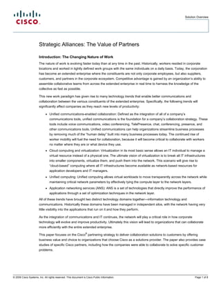 Solution Overview




                       Strategic Alliances: The Value of Partners

                       Introduction: The Changing Nature of Work
                       The nature of work is evolving faster today than at any time in the past. Historically, workers resided in corporate
                       locations and worked in tightly defined work groups with the same individuals on a daily basis. Today, the corporation
                       has become an extended enterprise where the constituents are not only corporate employees, but also suppliers,
                       customers, and partners in the corporate ecosystem. Competitive advantage is gained by an organization’s ability to
                       assemble collaborative teams from across the extended enterprise in real time to harness the knowledge of the
                       collective as fast as possible.

                       This new work paradigm has given rise to many technology trends that enable better communications and
                       collaboration between the various constituents of the extended enterprise. Specifically, the following trends will
                       significantly affect companies as they reach new levels of productivity:

                            ●   Unified communications-enabled collaboration: Defined as the integration of all of a company’s
                                communications tools, unified communications is the foundation for a company’s collaboration strategy. These
                                tools include voice communications, video conferencing, TelePresence, chat, conferencing, presence, and
                                other communications tools. Unified communications can help organizations streamline business processes
                                by removing much of the “human delay” built into many business processes today. The continued rise of
                                worker mobility will fuel the need for collaboration, because it will become critical to collaborate with workers
                                no matter where they are or what device they use.
                            ●   Cloud computing and virtualization: Virtualization in its most basic sense allows an IT individual to manage a
                                virtual resource instead of a physical one. The ultimate vision of virtualization is to break all IT infrastructures
                                into smaller components, virtualize them, and push them into the network. This scenario will give rise to
                                “cloud-based” computing where all IT infrastructures become available as network-based resources for
                                application developers and IT managers.
                            ●   Unified computing: Unified computing allows virtual workloads to move transparently across the network while
                                maintaining critical network parameters by effectively tying the compute layer to the network layers.
                            ●   Application networking services (ANS): ANS is a set of technologies that directly improve the performance of
                                applications through a set of optimization techniques in the network layer.
                       All of these trends have brought two distinct technology domains together—information technology and
                       communications. Historically these domains have been managed in independent silos, with the network having very
                       little visibility into the applications that run on it and how they perform.

                       As the integration of communications and IT continues, the network will play a critical role in how corporate
                       technology will evolve and improve productivity. Ultimately this vision will lead to organizations that can collaborate
                       more efficiently with the entire extended enterprise.

                       This paper focuses on the Cisco® partnering strategy to deliver collaboration solutions to customers by offering
                       business value and choice to organizations that choose Cisco as a solutions provider. The paper also provides case
                       studies of specific Cisco partners, including how the companies were able to collaborate to solve specific customer
                       problems.




© 2009 Cisco Systems, Inc. All rights reserved. This document is Cisco Public Information.                                                  Page 1 of 8
 