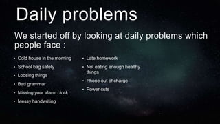 We started off by looking at daily problems which
people face :
Daily problems
• Cold house in the morning
• School bag safety
• Loosing things
• Bad grammar
• Missing your alarm clock
• Messy handwriting
• Late homework
• Not eating enough healthy
things
• Phone out of charge
• Power cuts
 