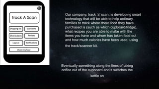 Our company, track ‘a’ scan, is developing smart
technology that will be able to help ordinary
families to track where there food they have
purchased is (such as which cupboard/fridge),
what recipes you are able to make with the
items you have and whom has taken food out
and how much calories have been used, using
the track/scanner kit.
Eventually something along the lines of taking
coffee out of the cupboard and it switches the
kettle on
 