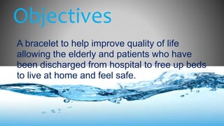 Objectives
A bracelet to help improve quality of life
allowing the elderly and patients who have
been discharged from hospital to free up beds
to live at home and feel safe.
 