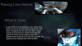 What It Does
• It uses GPS to know where you are, which race
track you are at, and the best racing line for that
track. It projects the line onto the visor. It uses
arrows to show the line: Green for accelerate,
yellow for lift off, red for brake. It also has a
speedometer projected onto the visor as well. The
speed can be changed from KPH to MPH.
Racing Line Helmet
 