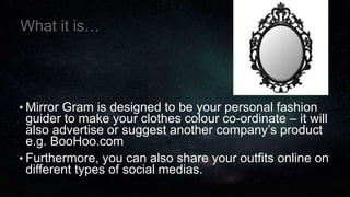 What it is…
• Mirror Gram is designed to be your personal fashion
guider to make your clothes colour co-ordinate – it will
also advertise or suggest another company’s product
e.g. BooHoo.com
• Furthermore, you can also share your outfits online on
different types of social medias.
 