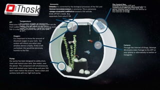 The Control Box:
Includes an Integrated Microcontroller to
sense, interact, and connect our device to
the Internet of things.
Sensors:
We have a modular sensor
system; adaptable to different
kinds off fish’s needs. Buy
separately from only £7.99
pH:
Keep your fish safe from sudden pH changes. Fish can die
from sudden changes of pH and if you are breeding exotic
fish it is vital that you control the pH of your tank.
Ammonia:
Fish food is converted by the biological processes of the fish and
one on the waste products is ammonia. This is extremely
dangerous to a fish and left untreated a fish will die.
Oxygen:
It is important to know the amount of
dissolved oxygen in your tank. Our
system will inform you when your
aeration device is faulty. If this is left
unchecked, this would be extremely
harmful to the fish.
Temperature:
Our system includes an immersion
heater, this will adjust to you fish’s
needs. For instance, a gold fish spawns
at 20°c.
Pump:
Our pump has been designed to safely drain,
clean and restock your tank. Save water, save
the planet. This component will simultaneously
drain and restock your tank so you and your fish
won’t even notice the process. Have a clean and
sanitary tank with our high tech pump.
Camera:
Through the internet of things, Attempt
48 streams video footage to the APP on
your phone or alternatively to twitter or
Instagram.
Download our free APP and
communicate with your fish tank. Via
the internet of things.
 