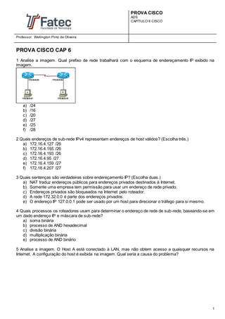 PROVA CISCO
ADS
CAPÍTULO 6 CISCO
Professor: Wellington Pinto de Oliveira
1
PROVA CISCO CAP 6
1 Analise a imagem. Qual prefixo de rede trabalhará com o esquema de endereçamento IP exibido na
imagem.
a) /24
b) /16
c) /20
d) /27
e) /25
f) /28
2 Quais endereços de sub-rede IPv4 representam endereços de host válidos? (Escolha três.)
a) 172.16.4.127 /26
b) 172.16.4.155 /26
c) 172.16.4.193 /26
d) 172.16.4.95 /27
e) 172.16.4.159 /27
f) 172.16.4.207 /27
3 Quais sentenças são verdadeiras sobre endereçamento IP? (Escolha duas.)
a) NAT traduz endereços públicos para endereços privados destinados à Internet.
b) Somente uma empresa tem permissão para usar um endereço de rede privado.
c) Endereços privados são bloqueados na Internet pelo roteador.
d) A rede 172.32.0.0 é parte dos endereços privados.
e) O endereço IP 127.0.0.1 pode ser usado por um host para direcionar o tráfego para si mesmo.
4 Quais processos os roteadores usam para determinar o endereço de rede de sub-rede, baseando-se em
um dado endereço IP e máscara de sub-rede?
a) soma binária
b) processo de AND hexadecimal
c) divisão binária
d) multiplicação binária
e) processo de AND binário
5 Analise a imagem. O Host A está conectado à LAN, mas não obtem acesso a quaisquer recursos na
Internet. A configuração do host é exibida na imagem. Qual seria a causa do problema?
 