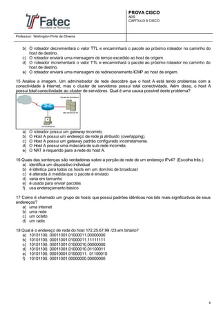 PROVA CISCO
ADS
CAPÍTULO 6 CISCO
Professor: Wellington Pinto de Oliveira
4
b) O roteador decrementará o valor TTL e encaminhará o pacote ao próximo roteador no caminho do
host de destino.
c) O roteador enviará uma mensagem de tempo excedido ao host de origem.
d) O roteador incrementará o valor TTL e encaminhará o pacote ao próximo roteador no caminho do
host de destino.
e) O roteador enviará uma mensagem de redirecionamento ICMP ao host de origem.
15 Analise a imagem. Um administrador de rede descobre que o host A está tendo problemas com a
conectividade à Internet, mas o cluster de servidores possui total conectividade. Além disso, o host A
possui total conectividade ao cluster de servidores. Qual é uma causa possível deste problema?
a) O roteador possui um gateway incorreto.
b) O Host A possui um endereço de rede já atribuído (overlapping).
c) O Host A possui um gateway padrão configurado incorretamente.
d) O Host A possui uma máscara de sub-rede incorreta.
e) O NAT é requerido para a rede do host A.
16 Quais das sentenças são verdadeiras sobre a porção de rede de um endereço IPv4? (Escolha três.)
a) identifica um dispositivo individual
b) é idêntica para todos os hosts em um domínio de broadcast
c) é alterada à medida que o pacote é enviado
d) varia em tamanho
e) é usada para enviar pacotes
f) usa endereçamento básico
17 Como é chamado um grupo de hosts que possui padrões idênticos nos bits mais significativos de seus
endereços?
a) uma internet
b) uma rede
c) um octeto
d) um radix
18 Qual é o endereço de rede do host 172.25.67.99 /23 em binário?
a) 10101100. 00011001.01000011.00000000
b) 10101100. 00011001.01000011.11111111
c) 10101100. 00011001.01000010.00000000
d) 10101100. 00011001.01000010.01100011
e) 10101100. 00010001.01000011. 01100010
f) 10101100. 00011001.00000000.00000000
 