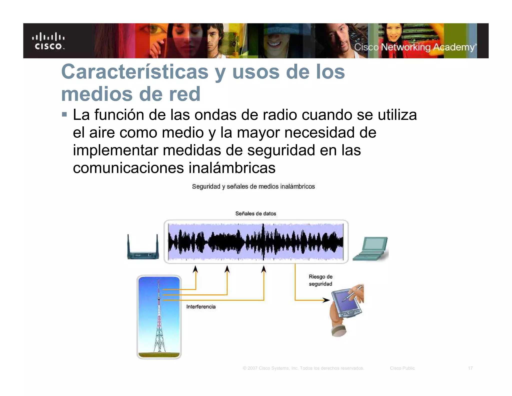 17© 2007 Cisco Systems, Inc. Todos los derechos reservados. Cisco Public
Características y usos de los
medios de red
La función de las ondas de radio cuando se utiliza
el aire como medio y la mayor necesidad de
implementar medidas de seguridad en las
comunicaciones inalámbricas
 