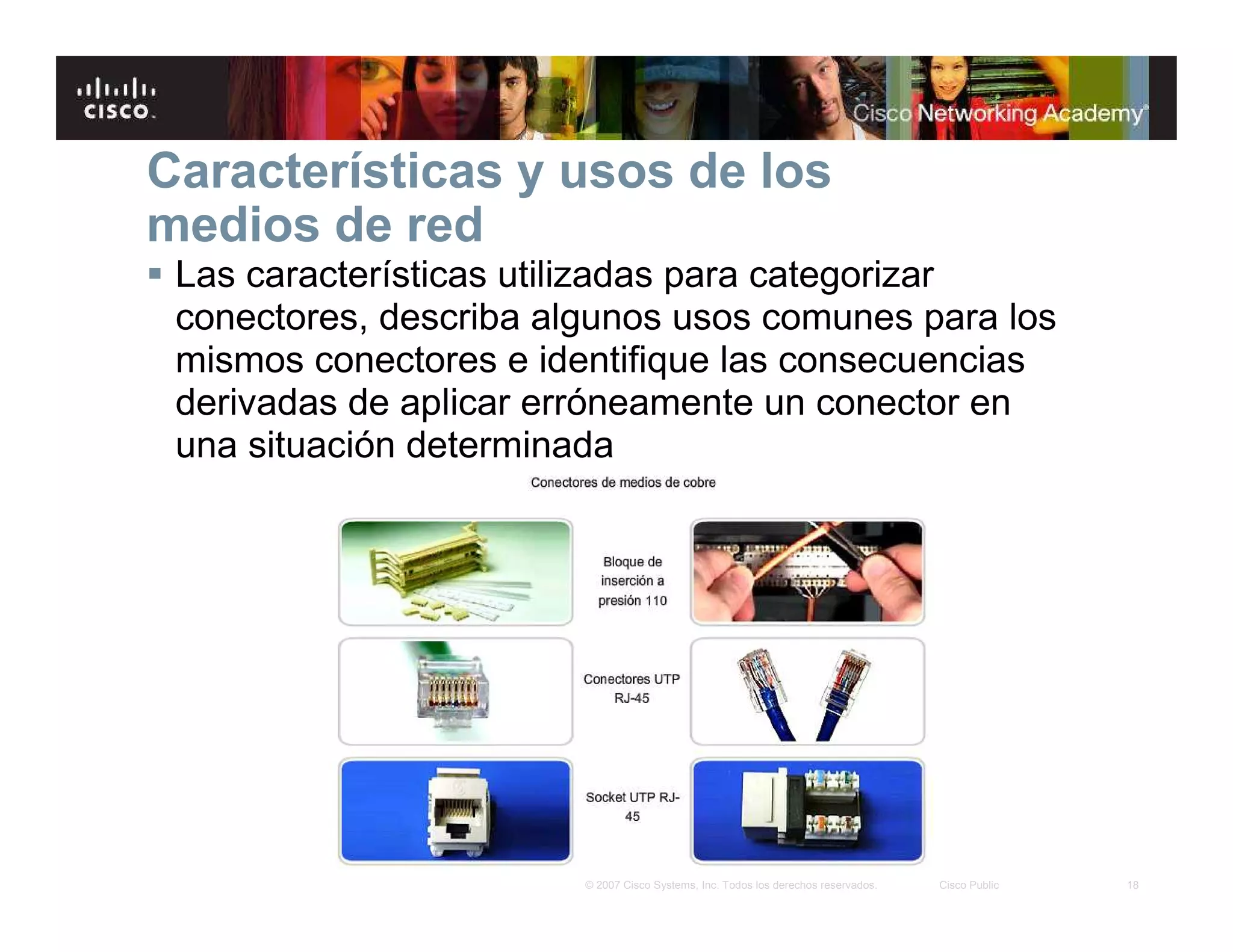 18© 2007 Cisco Systems, Inc. Todos los derechos reservados. Cisco Public
Características y usos de los
medios de red
Las características utilizadas para categorizar
conectores, describa algunos usos comunes para los
mismos conectores e identifique las consecuencias
derivadas de aplicar erróneamente un conector en
una situación determinada
 