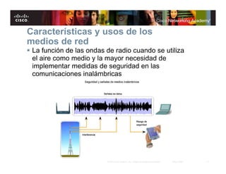 17© 2007 Cisco Systems, Inc. Todos los derechos reservados. Cisco Public
Características y usos de los
medios de red
La función de las ondas de radio cuando se utiliza
el aire como medio y la mayor necesidad de
implementar medidas de seguridad en las
comunicaciones inalámbricas
 