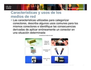 18© 2007 Cisco Systems, Inc. Todos los derechos reservados. Cisco Public
Características y usos de los
medios de red
Las características utilizadas para categorizar
conectores, describa algunos usos comunes para los
mismos conectores e identifique las consecuencias
derivadas de aplicar erróneamente un conector en
una situación determinada
 