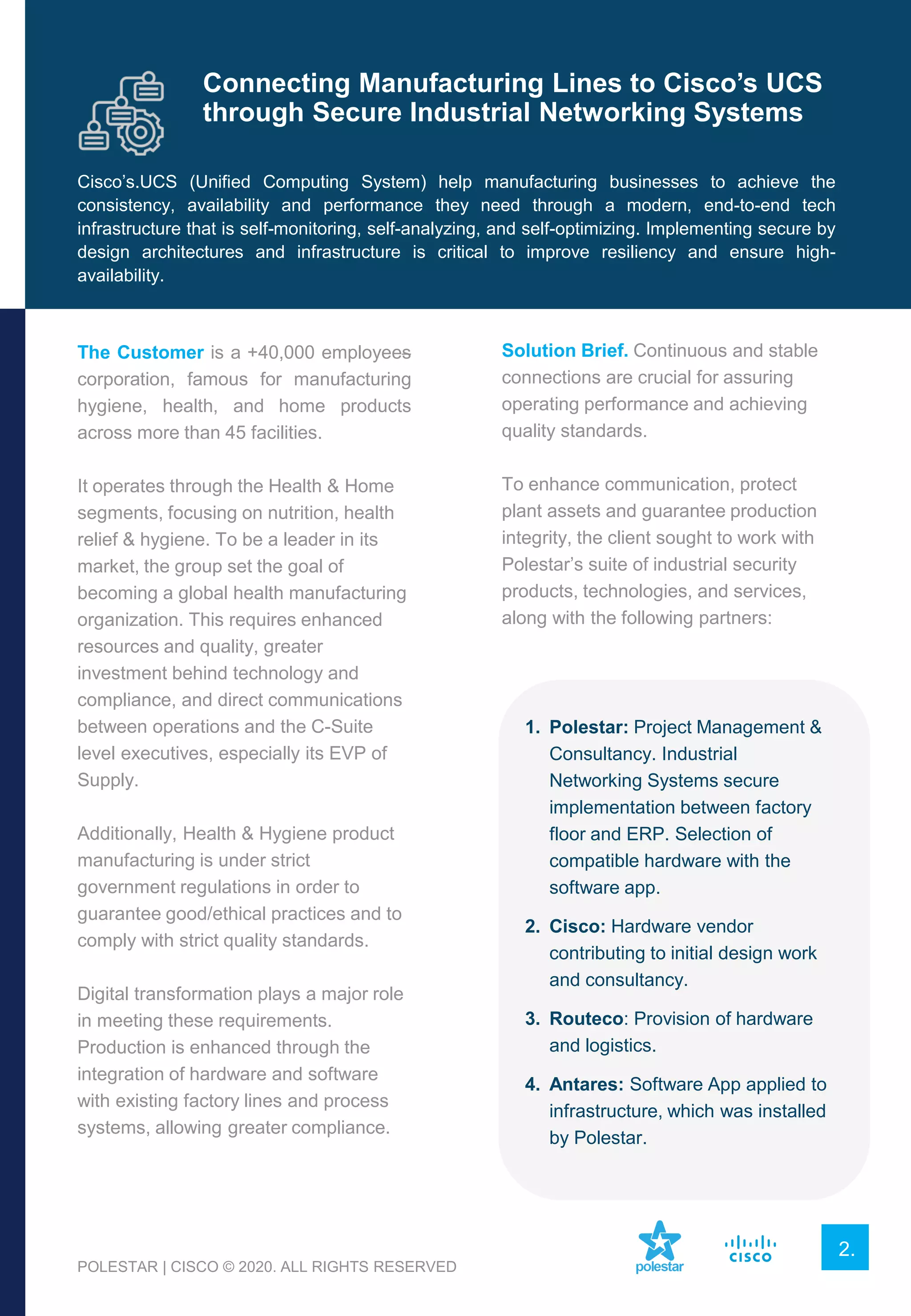 The Customer is a +40,000 employees
corporation, famous for manufacturing
hygiene, health, and home products
across more than 45 facilities.
It operates through the Health & Home
segments, focusing on nutrition, health
relief & hygiene. To be a leader in its
market, the group set the goal of
becoming a global health manufacturing
organization. This requires enhanced
resources and quality, greater
investment behind technology and
compliance, and direct communications
between operations and the C-Suite
level executives, especially its EVP of
Supply.
Additionally, Health & Hygiene product
manufacturing is under strict
government regulations in order to
guarantee good/ethical practices and to
comply with strict quality standards.
Digital transformation plays a major role
in meeting these requirements.
Production is enhanced through the
integration of hardware and software
with existing factory lines and process
systems, allowing greater compliance.
Solution Brief. Continuous and stable
connections are crucial for assuring
operating performance and achieving
quality standards.
To enhance communication, protect
plant assets and guarantee production
integrity, the client sought to work with
Polestar’s suite of industrial security
products, technologies, and services,
along with the following partners:
1. Polestar: Project Management &
Consultancy. Industrial
Networking Systems secure
implementation between factory
floor and ERP. Selection of
compatible hardware with the
software app.
2. Cisco: Hardware vendor
contributing to initial design work
and consultancy.
3. Routeco: Provision of hardware
and logistics.
4. Antares: Software App applied to
infrastructure, which was installed
by Polestar.
Cisco’s.UCS (Unified Computing System) help manufacturing businesses to achieve the
consistency, availability and performance they need through a modern, end-to-end tech
infrastructure that is self-monitoring, self-analyzing, and self-optimizing. Implementing secure by
design architectures and infrastructure is critical to improve resiliency and ensure high-
availability.
Connecting Manufacturing Lines to Cisco’s UCS
through Secure Industrial Networking Systems
2.
POLESTAR | CISCO © 2020. ALL RIGHTS RESERVED
 