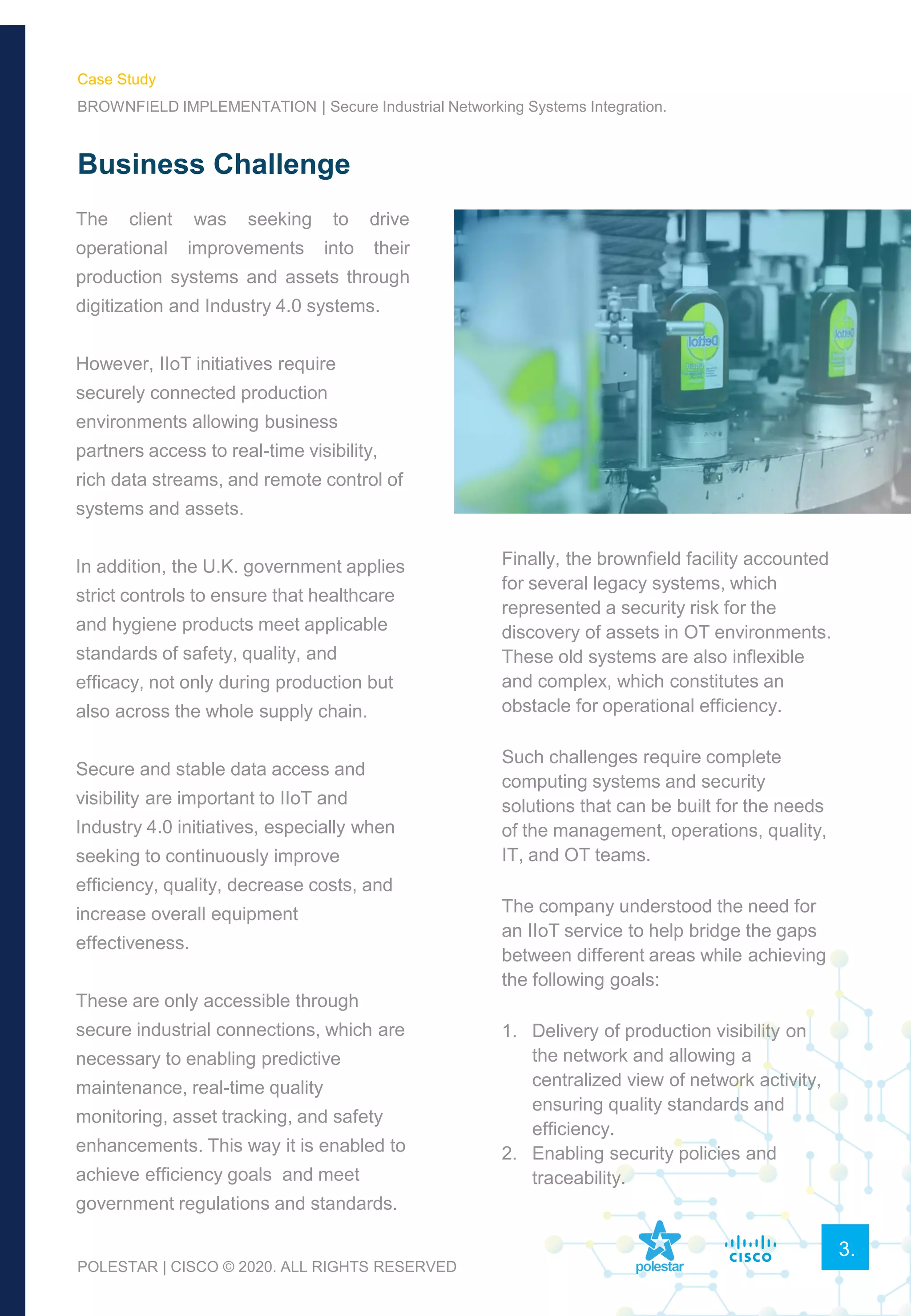 Business Challenge
The client was seeking to drive
operational improvements into their
production systems and assets through
digitization and Industry 4.0 systems.
However, IIoT initiatives require
securely connected production
environments allowing business
partners access to real-time visibility,
rich data streams, and remote control of
systems and assets.
In addition, the U.K. government applies
strict controls to ensure that healthcare
and hygiene products meet applicable
standards of safety, quality, and
efficacy, not only during production but
also across the whole supply chain.
Secure and stable data access and
visibility are important to IIoT and
Industry 4.0 initiatives, especially when
seeking to continuously improve
efficiency, quality, decrease costs, and
increase overall equipment
effectiveness.
These are only accessible through
secure industrial connections, which are
necessary to enabling predictive
maintenance, real-time quality
monitoring, asset tracking, and safety
enhancements. This way it is enabled to
achieve efficiency goals and meet
government regulations and standards.
3.
Case Study
BROWNFIELD IMPLEMENTATION | Secure Industrial Networking Systems Integration.
Finally, the brownfield facility accounted
for several legacy systems, which
represented a security risk for the
discovery of assets in OT environments.
These old systems are also inflexible
and complex, which constitutes an
obstacle for operational efficiency.
Such challenges require complete
computing systems and security
solutions that can be built for the needs
of the management, operations, quality,
IT, and OT teams.
The company understood the need for
an IIoT service to help bridge the gaps
between different areas while achieving
the following goals:
1. Delivery of production visibility on
the network and allowing a
centralized view of network activity,
ensuring quality standards and
efficiency.
2. Enabling security policies and
traceability.
POLESTAR | CISCO © 2020. ALL RIGHTS RESERVED
 