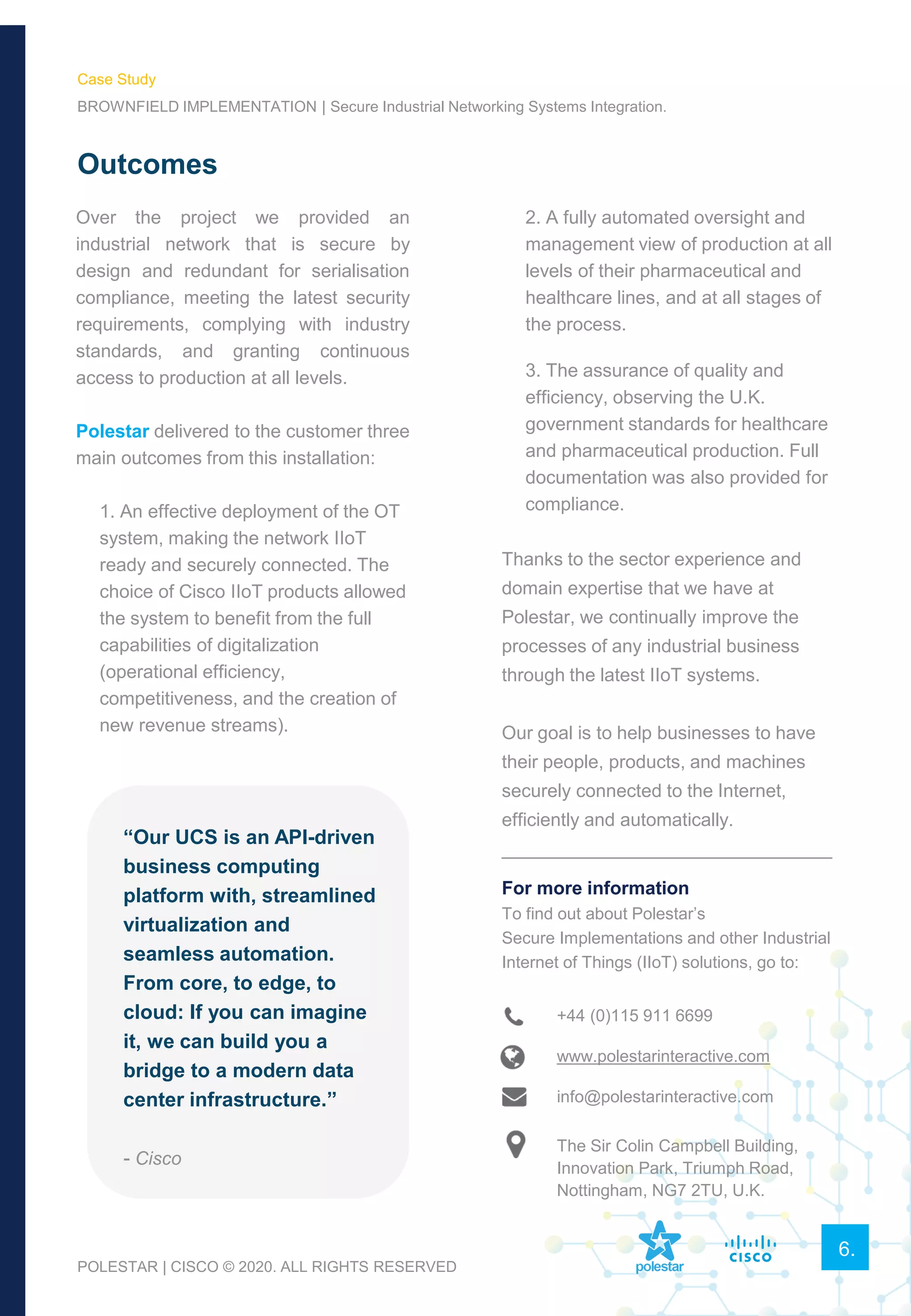 Over the project we provided an
industrial network that is secure by
design and redundant for serialisation
compliance, meeting the latest security
requirements, complying with industry
standards, and granting continuous
access to production at all levels.
Polestar delivered to the customer three
main outcomes from this installation:
1. An effective deployment of the OT
system, making the network IIoT
ready and securely connected. The
choice of Cisco IIoT products allowed
the system to benefit from the full
capabilities of digitalization
(operational efficiency,
competitiveness, and the creation of
new revenue streams).
Outcomes
6.
2. A fully automated oversight and
management view of production at all
levels of their pharmaceutical and
healthcare lines, and at all stages of
the process.
3. The assurance of quality and
efficiency, observing the U.K.
government standards for healthcare
and pharmaceutical production. Full
documentation was also provided for
compliance.
Thanks to the sector experience and
domain expertise that we have at
Polestar, we continually improve the
processes of any industrial business
through the latest IIoT systems.
Our goal is to help businesses to have
their people, products, and machines
securely connected to the Internet,
efficiently and automatically.
________________________________
For more information
To find out about Polestar’s
Secure Implementations and other Industrial
Internet of Things (IIoT) solutions, go to:
“Our UCS is an API-driven
business computing
platform with, streamlined
virtualization and
seamless automation.
From core, to edge, to
cloud: If you can imagine
it, we can build you a
bridge to a modern data
center infrastructure.”
- Cisco
+44 (0)115 911 6699
www.polestarinteractive.com
info@polestarinteractive.com
The Sir Colin Campbell Building,
Innovation Park, Triumph Road,
Nottingham, NG7 2TU, U.K.
POLESTAR | CISCO © 2020. ALL RIGHTS RESERVED
Case Study
BROWNFIELD IMPLEMENTATION | Secure Industrial Networking Systems Integration.
 