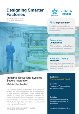 Designing Smarter
Factories
Industrial Networking Systems
Secure Integration
A Polestar | Cisco Case Study
Customer:
Pharmaceuticals & FMCG
Industry:
Healthcare | Pharmaceutical
Manufacturing Line.
Solution:
Secure Industrial Network
Implementation and UCS
deployment
Location: Nottingham, U.K.
© COPYRIGHT 2020. POLESTAR | CISCO
ALL RIGHTS RESERVED
The customer required the integration of hardware and
software with existing factory lines and process systems
to avoid downtime. Additionally, a new network was
needed to comply with government standards for
healthcare & pharmaceutical production. It was a priority
to ensure that the new network is secure and connect to
SD-WAN, allowing multiple services to run in tandem and
being segregated for security.
Integrated Legacy
Networks
In digital service resiliency
through compute infrastructure
modernization.
With regulations for healthcare
& pharmaceutical production.
Reducing risks, complexity, and
improving overall security and
operating uptime.
IN PARTNERSHIP WITH
ROUTECO & ANTARES
Government
Compliance
70% Improvement
 