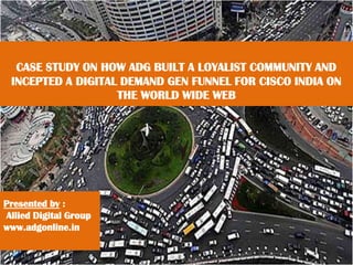 CASE STUDY ON HOW ADG BUILT A LOYALIST COMMUNITY AND
INCEPTED A DIGITAL DEMAND GEN FUNNEL FOR CISCO INDIA ON
THE WORLD WIDE WEB
Presented by :
Allied Digital Group
www.adgonline.in
 