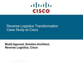 Reverse Logistics Transformation
 Case Study at Cisco



Mudit Agarwal, Solution Architect,
Reverse Logistics, Cisco



    © 2006 Cisco Systems, Inc. All rights reserved.   1
 