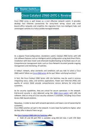 Cisco 2960 series is well known as a cost effective network switch. It provides
desktop Fast Ethernet connectivity for entry-level wiring closet and small
branch-office networks and simplifies the migration from non-intelligent hubs and
unmanaged switches to a fully scalable managed network.
As a popular fixed-configuration, standalone switch, Catalyst 2960 Series with LAN
Lite software features such as intelligent switch configuration using Auto Smart Ports,
installation with Auto Install and enhanced troubleshooting to facilitate ease of use.
Comprehensive management tools such as Cisco Network Assistant provide ongoing
management and monitoring of switches.
In today’s network, what standards and conditions will you take to select a Cisco
2960 switch? What can Cisco 2960 series do for you? More satisfying functions?
In fact, the Cisco Catalyst 2960 Series LAN Lite Switches may be used in services
integrating voice, video, and wireless applications. Power over Ethernet (POE) and
quality of service (QoS) provide comprehensive service delivery for entry-level
customers.
As for security capabilities, they are critical for secure operations in the network.
End-to-end security is also obtained using the 2960 Cisco switch with LAN Lite
software. And an array of Cisco security solutions is available, including Cisco Clean
Access NAC-based solutions.
Nowadays, in order to deal with network operations and lowers cost of ownership for
customers,
Cisco 2960 switches act well in the network. It costs lower but performs higher, what
do they offer in details? Here we go.
The Cisco Catalyst 2960 LAN Lite Switches offer:
 Both 24 and 48 port POE is available using 802.3af class 3 with 370 Watt
 