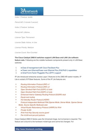 Index 1 Feature: lanlite
Period left: 0 minute 0 second
Index 2 Feature: lanbase
Period left: Lifetime
License Type: Permanent
License State: Active, In Use
License Priority: Medium
License Count: Non-Counted
The Cisco Catalyst 2960-X switches support LAN Base and LAN Lite software
feature sets. Following are the notable hardware components present only in LAN Base
switches:
1. ● Ease of management with Cisco FlexStack-Plus
2. ● Power over Ethernet/Power over Ethernet Plus (PoE/PoE+) capabilities
3. ● Small Form-Factor Pluggable Plus (SFP+) support
IP Lite introduced enterprise access Layer 3 features to the 2960-XR switch models. IP
Lite is subset of IP Base features. Some of the IP Lite features are:
 Routing Information Protocol (RIP) v1
 Routing Information Protocol (RIP) v2
 Open Shortest Path First (OSPF) v2 stub
 Open Shortest Path First (OSPF) v3 stub
 Enhanced Interior Gateway Routing Protocol (EIGRP) stub
 Equal-cost routing
 Hot Standby Router Protocol (HSRP)
 Protocol Independent Multicast PIM (Sparse Mode, Dense Mode, Sparse Dense
Mode, Source Specific Multicast) stub
 Virtual Router Redundancy Protocol (VRRP) for IPv4
 Private VLAN
 IPv6 First Hop Security source guard
 Per-VLAN and per-port policers
Cisco Catalyst 2960-X Series uses the Universal image, but no license is required. The
feature set is bound to the hardware model type and cannot be changed. For
3
 
