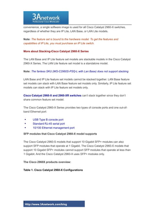 convenience, a single software image is used for all Cisco Catalyst 2960-X switches,
regardless of whether they are IP Lite, LAN Base, or LAN Lite models.
Note: The feature set is bound to the hardware model. To get the features and
capabilities of IP Lite, you must purchase an IP Lite switch.
More about Stacking-Cisco Catalyst 2960-X Series
The LAN Base and IP Lite feature set models are stackable models in the Cisco Catalyst
2960-X Series. The LAN Lite feature set model is a standalone model.
Note: The fanless SKU (WS-C2960S-PSQ-L with Lan Base) does not support stacking
LAN Base and IP Lite feature set models cannot be stacked together. LAN Base feature
set models can stack with LAN Base feature set models only. Similarly, IP Lite feature set
models can stack with IP Lite feature set models only.
Cisco Catalyst 2960-X and 2960-XR switches can’t stack together since they don’t
share common feature set model.
The Cisco Catalyst 2960-X Series provides two types of console ports and one out-of-
band Ethernet port:
 USB Type B console port
 Standard RJ-45 serial port
 10/100 Ethernet management port
SFP modules that Cisco Catalyst 2960-X model supports
The Cisco Catalyst 2960-S models that support 10 Gigabit SFP+ modules can also
support SFP modules that operate at 1 Gigabit. The Cisco Catalyst 2960-X models that
support 10 Gigabit SFP+ modules cannot support SFP modules that operate at less than
1 Gigabit. And the Cisco Catalyst 2960-X uses SFP+ modules only.
The Cisco 2960X products overview:
Table 1. Cisco Catalyst 2960-X Configurations
4
 