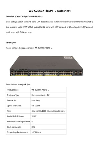WS-C2960X-48LPS-L Datasheet
Overview (Cisco Catalyst 2960X-48LPS-L)
Cisco Catalyst 2960X series 48 ports LAN Base stackable switch delivers Power over Ethernet Plus(PoE+)
that supports up to 370W of PoE budget for 12 ports with 30W per port, or 24 ports with 15.4W per port
or 48 ports with 7.4W per port.
Quick Specs
Figure 1 shows the appearance of WS-C2960X-48LPS-L.
Table 1 shows the Quick Specs.
Product Code WS-C2960X-48LPS-L
Enclosure Type Rack-mountable - 1U
Feature Set LAN Base
Uplink Interfaces 4 x 1G SFP
Ports 48 x 10/100/1000 Ethernet Gigabit ports
Available PoE Power 370W
Maximum stacking number 8
Stack bandwidth 80G
Forwarding Performance 107.1Mpps
 