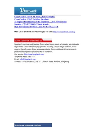 Cisco Catalyst 3750-X VS 3560-X Series Switches
Cisco Catalyst 3750-X Switches Datasheet
To improve the efficiency of the enterprise – Cisco 3750X switch
Stacking – WS-C3750G-24TS and X-series
High Performance Switches Cisco WS-C3750X-24T-L
More Cisco products and Reviews you can visit: http://www.3anetwork.com/blog
3Anetwork.com is a world leading Cisco networking products wholesaler, we wholesale
original new Cisco networking equipments, including Cisco Catalyst switches, Cisco
routers, Cisco firewalls, Cisco wireless products, Cisco modules and interface cards
products at competitive price and ship to worldwide.
Our website: http://www.3anetwork.com
Telephone: +852-3069-7733
Email: info@3Anetwork.com
Address: 23/F Lucky Plaza, 315-321 Lockhart Road, Wanchai, Hongkong
4
 