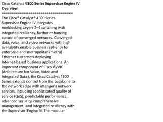 Cisco Catalyst 4500 Series Supervisor Engine IV
Overview
===================================
The Cisco® Catalyst® 4500 Series
Supervisor Engine IV integrates
nonblocking Layers 2–4 switching with
integrated resiliency, further enhancing
control of converged networks. Converged
data, voice, and video networks with high
availability enable business resiliency for
enterprise and metropolitan (metro)
Ethernet customers deploying
Internet-based business applications. An
important component of Cisco AVVID
(Architecture for Voice, Video and
Integrated Data), the Cisco Catalyst 4500
Series extends control from the backbone to
the network edge with intelligent network
services, including sophisticated quality of
service (QoS), predictable performance,
advanced security, comprehensive
management, and integrated resiliency with
the Supervisor Engine IV. The modular
 