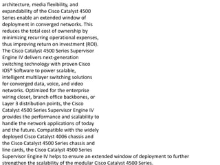architecture, media flexibility, and
expandability of the Cisco Catalyst 4500
Series enable an extended window of
deployment in converged networks. This
reduces the total cost of ownership by
minimizing recurring operational expenses,
thus improving return on investment (ROI).
The Cisco Catalyst 4500 Series Supervisor
Engine IV delivers next-generation
switching technology with proven Cisco
IOS® Software to power scalable,
intelligent multilayer switching solutions
for converged data, voice, and video
networks. Optimized for the enterprise
wiring closet, branch office backbones, or
Layer 3 distribution points, the Cisco
Catalyst 4500 Series Supervisor Engine IV
provides the performance and scalability to
handle the network applications of today
and the future. Compatible with the widely
deployed Cisco Catalyst 4006 chassis and
the Cisco Catalyst 4500 Series chassis and
line cards, the Cisco Catalyst 4500 Series
Supervisor Engine IV helps to ensure an extended window of deployment to further
strengthen the scalability of the modular Cisco Catalyst 4500 Series.
 