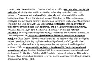Product InformationThe Cisco Catalyst 4500 Series offers non blocking Layer2/3/4
switching with integrated resiliency, further enhancing control of converged
networks. Converged voice/video/data networks with high availability enable
business resiliency for enterprise and metropolitan (metro) Ethernet customers
deploying Internet-based business applications. Integrated resiliency enhancements
offered in the Cisco Catalyst 4500 Series include integrated inline power for IP
telephony, software-based fault tolerance, and 1 + 1 power supply redundancy.
Integrated resiliency in both hardware and software minimizes network
downtime, ensuring workforce productivity, profitability, and customer success. As
a key component of Cisco AVVID (Architecture for Voice, Video and Integrated
Data), the Cisco Catalyst 4500 extends control to the network edge with intelligent
network services, including sophisticated quality of service (QoS), predictable
performance, advanced security, comprehensive management, and integrated
resiliency. Offering compatibility with Cisco Catalyst 4000 Family line cards and
supervisor engines, the Cisco Catalyst 4500 Series enables an extended window of
deployment for the Cisco Catalyst 4000 Family in converged networks. This reduces
the cost of ownership by minimizing recurring operational expenses, thus improving
return on investment (ROI).
 