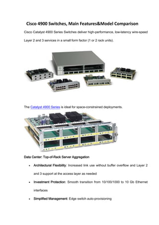 Cisco 4900 Switches, Main Features&Model Comparison
Cisco Catalyst 4900 Series Switches deliver high-performance, low-latency wire-speed

Layer 2 and 3 services in a small form factor (1 or 2 rack units).




The Catalyst 4900 Series is ideal for space-constrained deployments.




Data Center: Top-of-Rack Server Aggregation

       Architectural Flexibility: Increased link use without buffer overflow and Layer 2

       and 3 support at the access layer as needed

       Investment Protection: Smooth transition from 10/100/1000 to 10 Gb Ethernet

       interfaces

       Simplified Management: Edge switch auto-provisioning
 