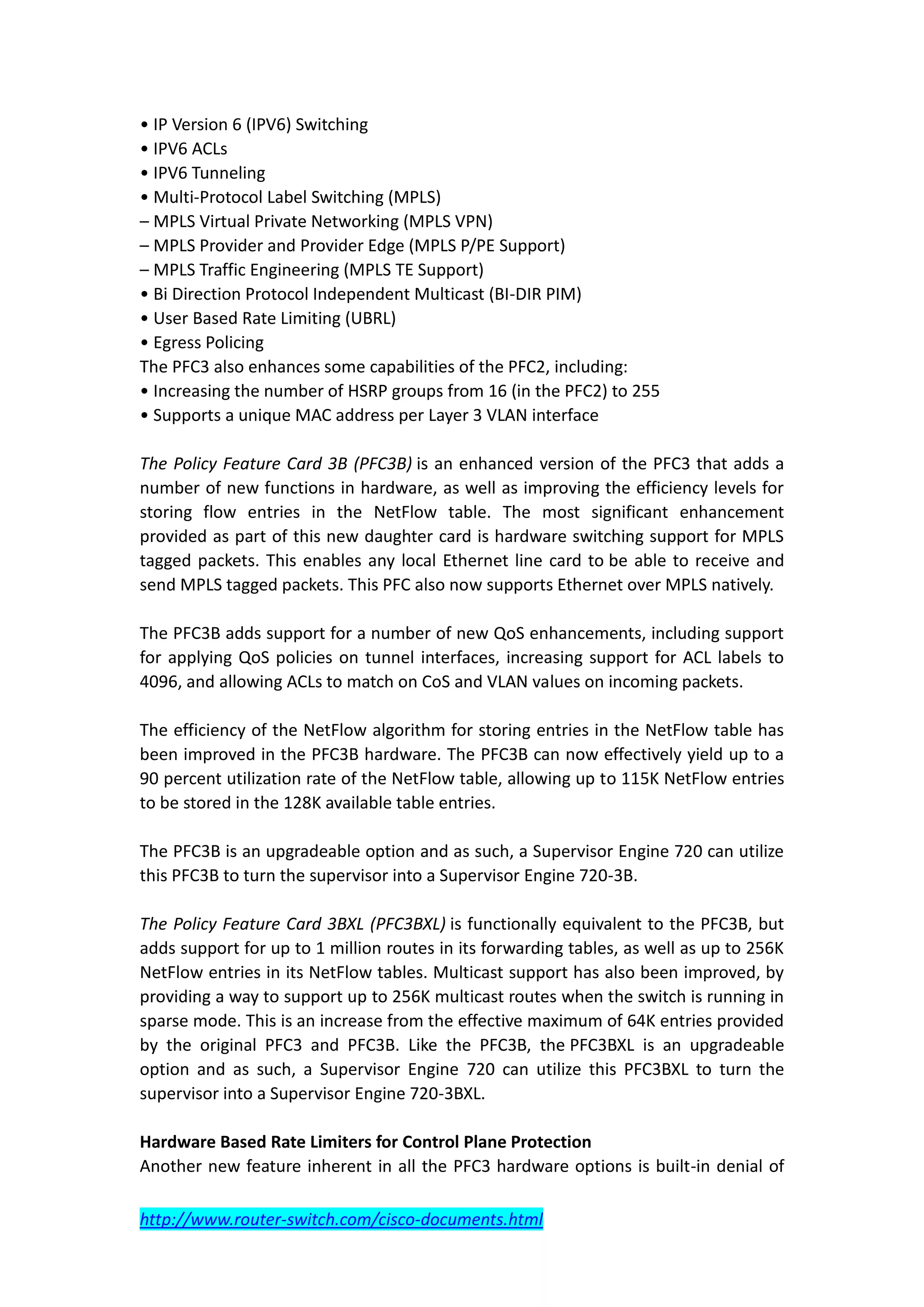 • IP Version 6 (IPV6) Switching
• IPV6 ACLs
• IPV6 Tunneling
• Multi-Protocol Label Switching (MPLS)
– MPLS Virtual Private Networking (MPLS VPN)
– MPLS Provider and Provider Edge (MPLS P/PE Support)
– MPLS Traffic Engineering (MPLS TE Support)
• Bi Direction Protocol Independent Multicast (BI-DIR PIM)
• User Based Rate Limiting (UBRL)
• Egress Policing
The PFC3 also enhances some capabilities of the PFC2, including:
• Increasing the number of HSRP groups from 16 (in the PFC2) to 255
• Supports a unique MAC address per Layer 3 VLAN interface

The Policy Feature Card 3B (PFC3B) is an enhanced version of the PFC3 that adds a
number of new functions in hardware, as well as improving the efficiency levels for
storing flow entries in the NetFlow table. The most significant enhancement
provided as part of this new daughter card is hardware switching support for MPLS
tagged packets. This enables any local Ethernet line card to be able to receive and
send MPLS tagged packets. This PFC also now supports Ethernet over MPLS natively.

The PFC3B adds support for a number of new QoS enhancements, including support
for applying QoS policies on tunnel interfaces, increasing support for ACL labels to
4096, and allowing ACLs to match on CoS and VLAN values on incoming packets.

The efficiency of the NetFlow algorithm for storing entries in the NetFlow table has
been improved in the PFC3B hardware. The PFC3B can now effectively yield up to a
90 percent utilization rate of the NetFlow table, allowing up to 115K NetFlow entries
to be stored in the 128K available table entries.

The PFC3B is an upgradeable option and as such, a Supervisor Engine 720 can utilize
this PFC3B to turn the supervisor into a Supervisor Engine 720-3B.

The Policy Feature Card 3BXL (PFC3BXL) is functionally equivalent to the PFC3B, but
adds support for up to 1 million routes in its forwarding tables, as well as up to 256K
NetFlow entries in its NetFlow tables. Multicast support has also been improved, by
providing a way to support up to 256K multicast routes when the switch is running in
sparse mode. This is an increase from the effective maximum of 64K entries provided
by the original PFC3 and PFC3B. Like the PFC3B, the PFC3BXL is an upgradeable
option and as such, a Supervisor Engine 720 can utilize this PFC3BXL to turn the
supervisor into a Supervisor Engine 720-3BXL.

Hardware Based Rate Limiters for Control Plane Protection
Another new feature inherent in all the PFC3 hardware options is built-in denial of

http://www.router-switch.com/cisco-documents.html
 