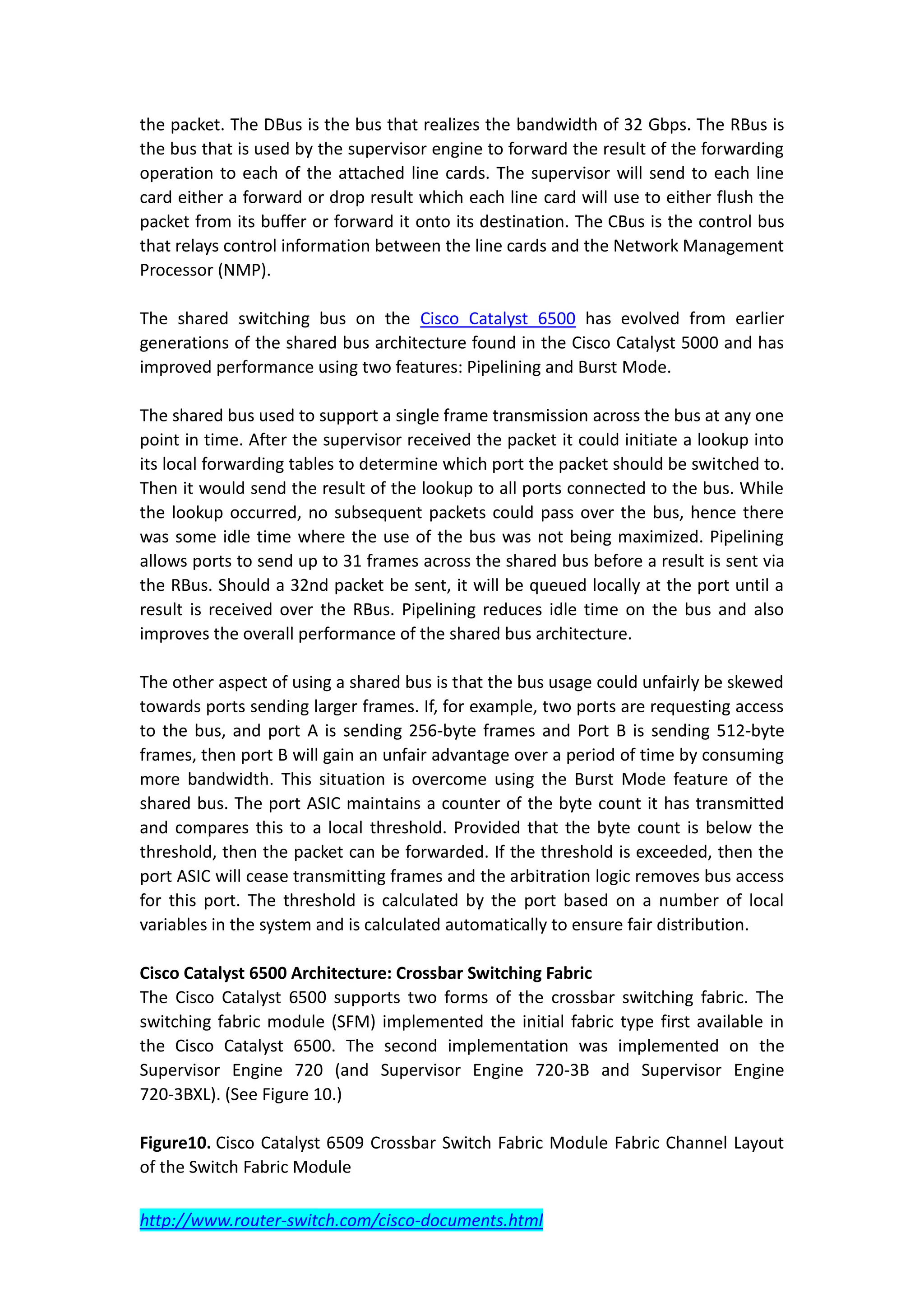 the packet. The DBus is the bus that realizes the bandwidth of 32 Gbps. The RBus is
the bus that is used by the supervisor engine to forward the result of the forwarding
operation to each of the attached line cards. The supervisor will send to each line
card either a forward or drop result which each line card will use to either flush the
packet from its buffer or forward it onto its destination. The CBus is the control bus
that relays control information between the line cards and the Network Management
Processor (NMP).

The shared switching bus on the Cisco Catalyst 6500 has evolved from earlier
generations of the shared bus architecture found in the Cisco Catalyst 5000 and has
improved performance using two features: Pipelining and Burst Mode.

The shared bus used to support a single frame transmission across the bus at any one
point in time. After the supervisor received the packet it could initiate a lookup into
its local forwarding tables to determine which port the packet should be switched to.
Then it would send the result of the lookup to all ports connected to the bus. While
the lookup occurred, no subsequent packets could pass over the bus, hence there
was some idle time where the use of the bus was not being maximized. Pipelining
allows ports to send up to 31 frames across the shared bus before a result is sent via
the RBus. Should a 32nd packet be sent, it will be queued locally at the port until a
result is received over the RBus. Pipelining reduces idle time on the bus and also
improves the overall performance of the shared bus architecture.

The other aspect of using a shared bus is that the bus usage could unfairly be skewed
towards ports sending larger frames. If, for example, two ports are requesting access
to the bus, and port A is sending 256-byte frames and Port B is sending 512-byte
frames, then port B will gain an unfair advantage over a period of time by consuming
more bandwidth. This situation is overcome using the Burst Mode feature of the
shared bus. The port ASIC maintains a counter of the byte count it has transmitted
and compares this to a local threshold. Provided that the byte count is below the
threshold, then the packet can be forwarded. If the threshold is exceeded, then the
port ASIC will cease transmitting frames and the arbitration logic removes bus access
for this port. The threshold is calculated by the port based on a number of local
variables in the system and is calculated automatically to ensure fair distribution.

Cisco Catalyst 6500 Architecture: Crossbar Switching Fabric
The Cisco Catalyst 6500 supports two forms of the crossbar switching fabric. The
switching fabric module (SFM) implemented the initial fabric type first available in
the Cisco Catalyst 6500. The second implementation was implemented on the
Supervisor Engine 720 (and Supervisor Engine 720-3B and Supervisor Engine
720-3BXL). (See Figure 10.)

Figure10. Cisco Catalyst 6509 Crossbar Switch Fabric Module Fabric Channel Layout
of the Switch Fabric Module

http://www.router-switch.com/cisco-documents.html
 